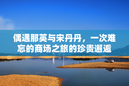 偶遇那英与宋丹丹，一次难忘的商场之旅的珍贵邂逅