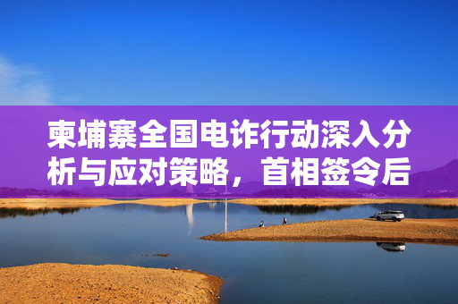 柬埔寨全国电诈行动深入分析与应对策略，首相签令后的行动计划