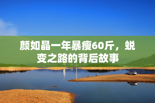 颜如晶一年暴瘦60斤，蜕变之路的背后故事