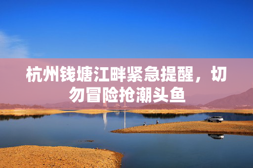杭州钱塘江畔紧急提醒，切勿冒险抢潮头鱼