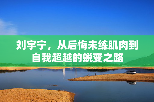 刘宇宁，从后悔未练肌肉到自我超越的蜕变之路