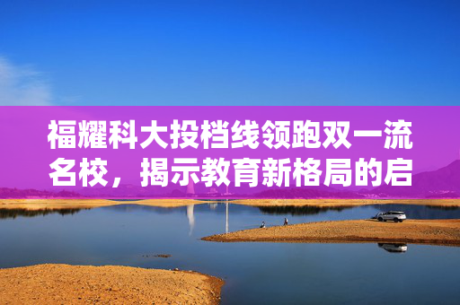 福耀科大投档线领跑双一流名校，揭示教育新格局的启示