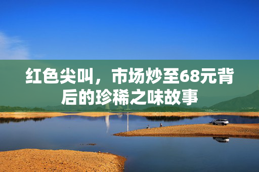 红色尖叫，市场炒至68元背后的珍稀之味故事