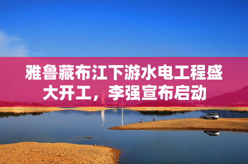 雅鲁藏布江下游水电工程盛大开工，李强宣布启动