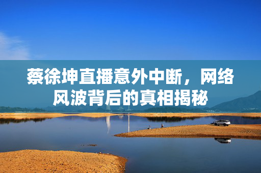蔡徐坤直播意外中断，网络风波背后的真相揭秘