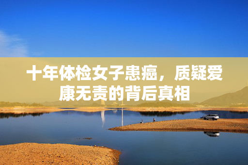十年体检女子患癌，质疑爱康无责的背后真相