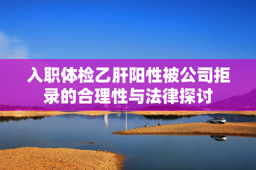 入职体检乙肝阳性被公司拒录的合理性与法律探讨