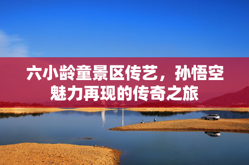 六小龄童景区传艺，孙悟空魅力再现的传奇之旅