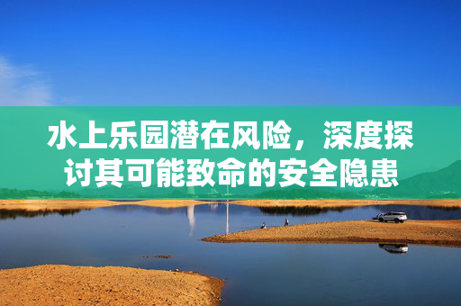 水上乐园潜在风险，深度探讨其可能致命的安全隐患