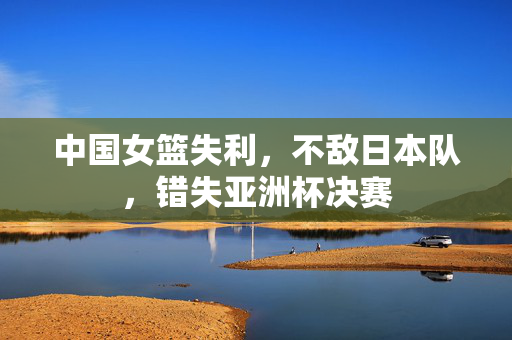 中国女篮失利，不敌日本队，错失亚洲杯决赛
