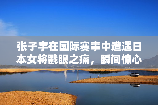 张子宇在国际赛事中遭遇日本女将戳眼之痛，瞬间惊心动魄的意外瞬间