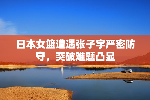 日本女篮遭遇张子宇严密防守，突破难题凸显