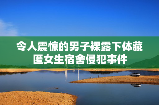 令人震惊的男子裸露下体藏匿女生宿舍侵犯事件