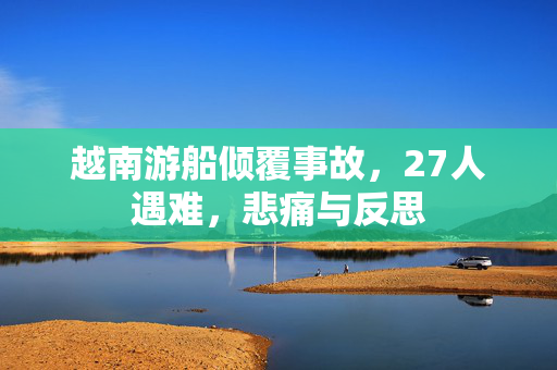 越南游船倾覆事故，27人遇难，悲痛与反思