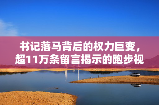 书记落马背后的权力巨变，超11万条留言揭示的跑步视频真相