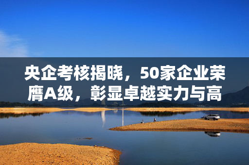 央企考核揭晓，50家企业荣膺A级，彰显卓越实力与高效管理