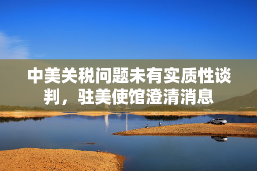 中美关税问题未有实质性谈判，驻美使馆澄清消息