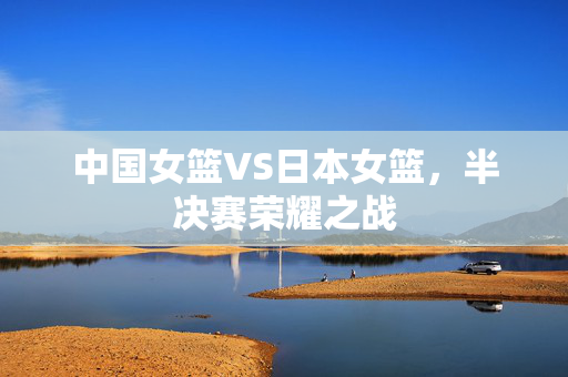 中国女篮VS日本女篮，半决赛荣耀之战