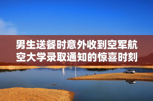 男生送餐时意外收到空军航空大学录取通知的惊喜时刻