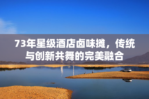 73年星级酒店卤味摊，传统与创新共舞的完美融合