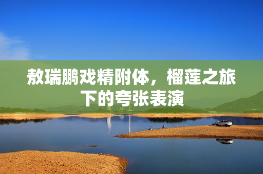 敖瑞鹏戏精附体，榴莲之旅下的夸张表演