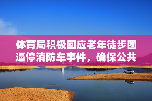 体育局积极回应老年徒步团逼停消防车事件，确保公共安全与健康运动共存