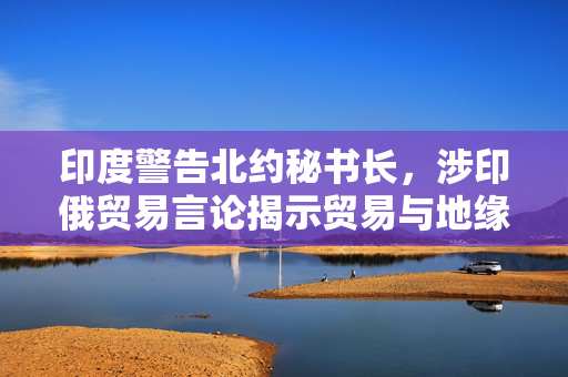 印度警告北约秘书长，涉印俄贸易言论揭示贸易与地缘政治的微妙平衡