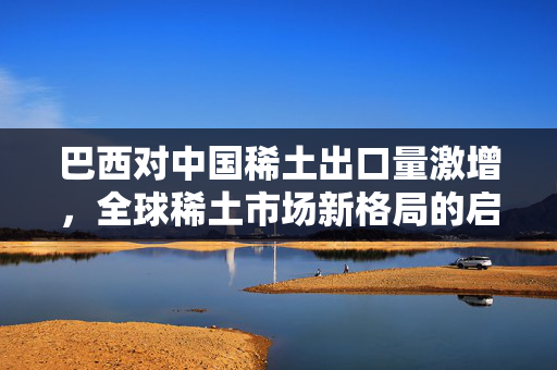 巴西对中国稀土出口量激增，全球稀土市场新格局的启示