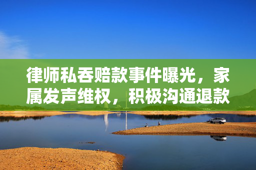 律师私吞赔款事件曝光，家属发声维权，积极沟通退款进展