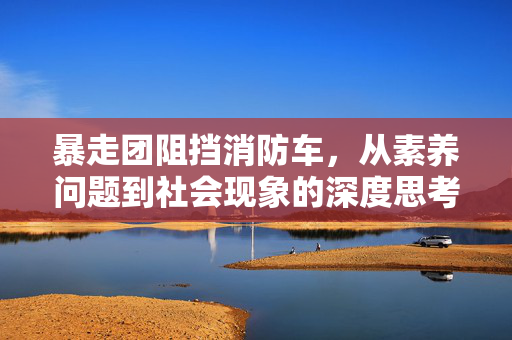 暴走团阻挡消防车，从素养问题到社会现象的深度思考