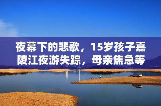 夜幕下的悲歌，15岁孩子嘉陵江夜游失踪，母亲焦急等待救援