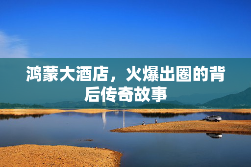 鸿蒙大酒店,火爆出圈的背后传奇故事 鸿蒙大酒店,火爆出圈的背后传奇故事