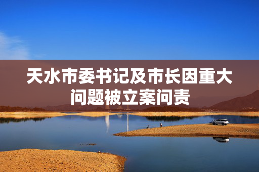 天水市委书记及市长因重大问题被立案问责
