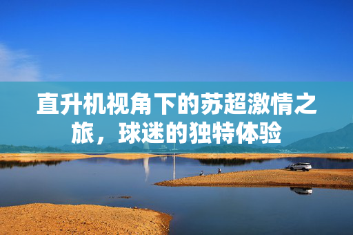直升机视角下的苏超激情之旅，球迷的独特体验