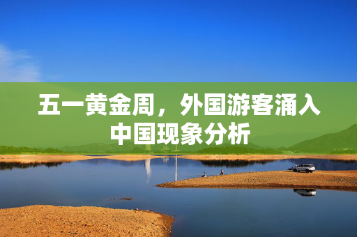 五一黄金周，外国游客涌入中国现象分析
