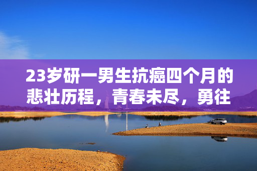 23岁研一男生抗癌四个月的悲壮历程，青春未尽，勇往直前