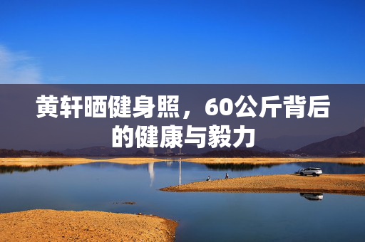 黄轩晒健身照，60公斤背后的健康与毅力