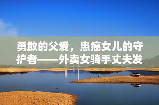 勇敢的父爱，患癌女儿的守护者——外卖女骑手丈夫发声