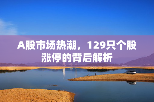 A股市场热潮，129只个股涨停的背后解析