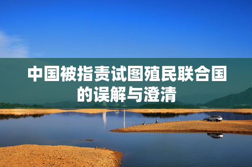 中国被指责试图殖民联合国的误解与澄清