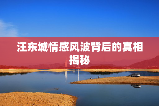 汪东城情感风波背后的真相揭秘