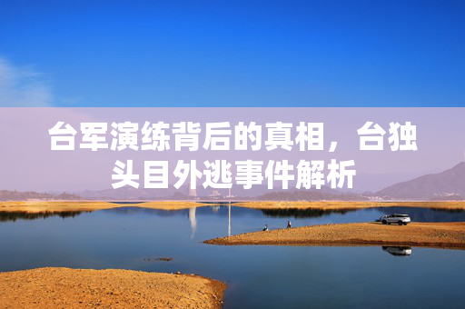 台军演练背后的真相，台独头目外逃事件解析