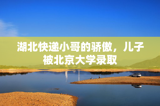 湖北快递小哥的骄傲，儿子被北京大学录取