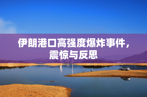 伊朗港口高强度爆炸事件，震惊与反思