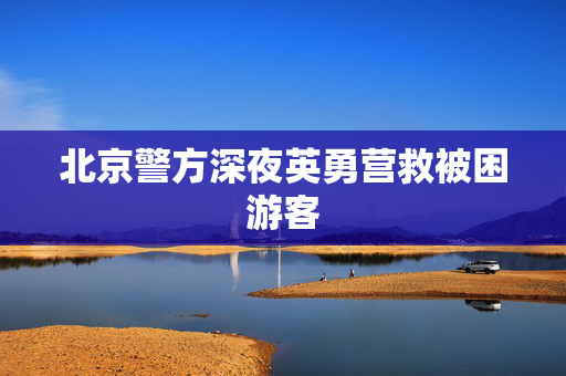 北京警方深夜英勇营救被困游客