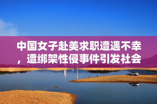中国女子赴美求职遭遇不幸，遭绑架性侵事件引发社会热议