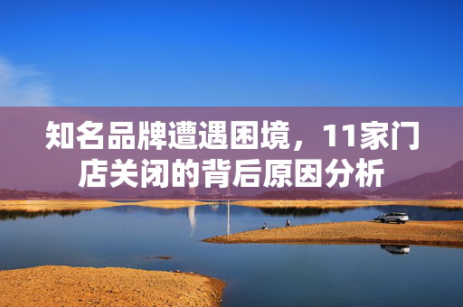 知名品牌遭遇困境，11家门店关闭的背后原因分析