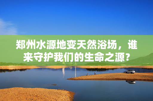 郑州水源地变天然浴场，谁来守护我们的生命之源？