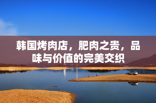 韩国烤肉店，肥肉之贵，品味与价值的完美交织