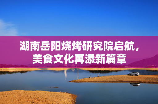 湖南岳阳烧烤研究院启航，美食文化再添新篇章